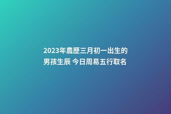 2023年農歷三月初一出生的男孩生辰 今日周易五行取名